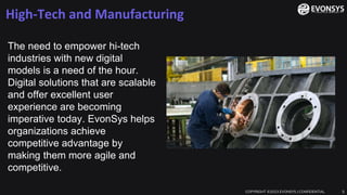 High-Tech and Manufacturing
COPYRIGHT ©2023 EVONSYS | CONFIDENTIAL 5
The need to empower hi-tech
industries with new digital
models is a need of the hour.
Digital solutions that are scalable
and offer excellent user
experience are becoming
imperative today. EvonSys helps
organizations achieve
competitive advantage by
making them more agile and
competitive.
 