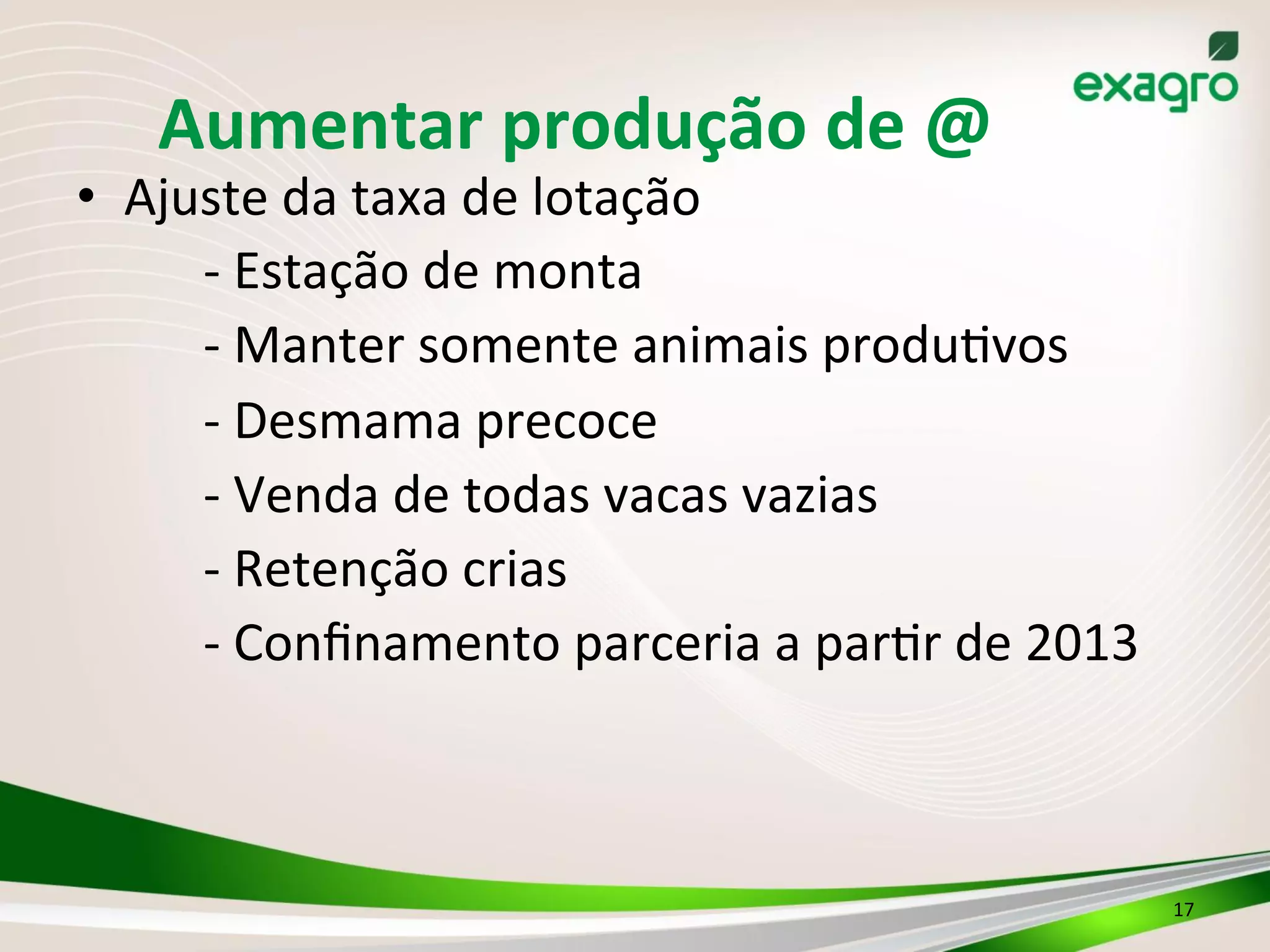 Aumentar	
  produção	
  de	
  @	
  
•  Ajuste	
  da	
  taxa	
  de	
  lotação	
  
	
  -­‐	
  Estação	
  de	
  monta	
  
	
  -­‐	
  Manter	
  somente	
  animais	
  produ3vos	
  
	
  -­‐	
  Desmama	
  precoce	
  
	
  -­‐	
  Venda	
  de	
  todas	
  vacas	
  vazias	
  	
  
	
  -­‐	
  Retenção	
  crias	
  
	
  -­‐	
  Conﬁnamento	
  parceria	
  a	
  par3r	
  de	
  2013
	
   	
  	
  
17	
  
 