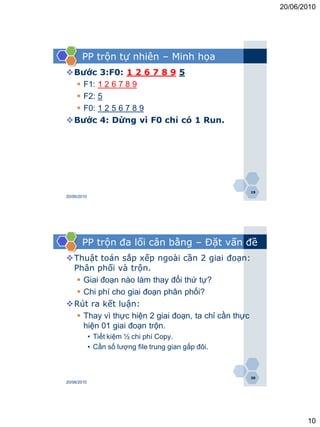 20/06/2010




       PP trộn tự nhiên – Minh họa
Bước 3:F0: 1 2 6 7 8 9 5
  F1: 1 2 6 7 8 9
  F2: 5
  F0: 1 2 5 6 7 8 9
Bước 4: Dừng vì F0 chỉ có 1 Run.




                                                       19
20/06/2010




       PP trộn đa lối cân bằng – Đặt vấn đề
Thuật toán sắp xếp ngoài cần 2 giai đoạn:
 Phân phối và trộn.
   Giai đoạn nào làm thay đổi thứ tự?
   Chi phí cho giai đoạn phân phối?
Rút ra kết luận:
   Thay vì thực hiện 2 giai đoạn, ta chỉ cần thực
    hiện 01 giai đoạn trộn.
             • Tiết kiệm ½ chi phí Copy.
             • Cần số lượng file trung gian gấp đôi.



                                                       20
20/06/2010




                                                                   10
 