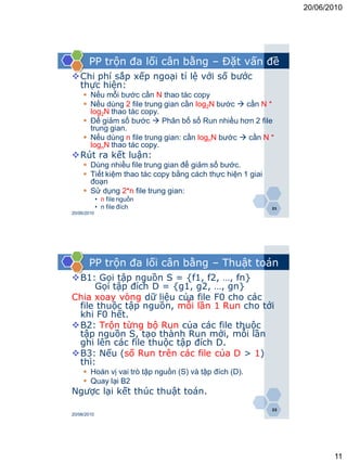 20/06/2010




       PP trộn đa lối cân bằng – Đặt vấn đề
Chi phí sắp xếp ngoại tỉ lệ với số bước
 thực hiện:
      Nếu mỗi bước cần N thao tác copy
      Nếu dùng 2 file trung gian cần log2N bước  cần N *
       log2N thao tác copy.
      Để giảm số bước  Phân bố số Run nhiều hơn 2 file
       trung gian.
      Nếu dùng n file trung gian: cần lognN bước  cần N *
       lognN thao tác copy.
Rút ra kết luận:
      Dùng nhiều file trung gian để giảm số bước.
      Tiết kiệm thao tác copy bằng cách thực hiện 1 giai
       đoạn
      Sử dụng 2*n file trung gian:
             • n file nguồn
             • n file đích                                  21
20/06/2010




       PP trộn đa lối cân bằng – Thuật toán
B1: Gọi tập nguồn S = {f1, f2, …, fn}
     Gọi tập đích D = {g1, g2, …, gn}
Chia xoay vòng dữ liệu của file F0 cho các
 file thuộc tập nguồn, mỗi lần 1 Run cho tới
 khi F0 hết.
B2: Trộn từng bộ Run của các file thuộc
 tập nguồn S, tạo thành Run mới, mỗi lần
 ghi lên các file thuộc tập đích D.
B3: Nếu (số Run trên các file của D > 1)
 thì:
      Hoán vị vai trò tập nguồn (S) và tập đích (D).
      Quay lại B2
Ngược lại kết thúc thuật toán.
                                                            22
20/06/2010




                                                                        11
 