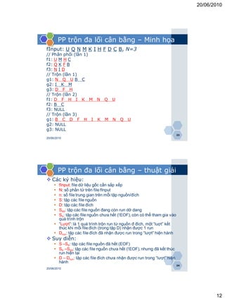 20/06/2010




         PP trộn đa lối cân bằng – Minh họa
fInput: U Q N M K I H F D C B, N=3
// Phân phối (lần 1)
f1: U M H C
f2: Q K F B
f3: N I D
// Trộn (lần 1)
g1: N Q U B C
g2: I K M
g3: D F H
// Trộn (lần 2)
f1: D F H I K M N Q U
f2: B C
f3: NULL
// Trộn (lần 3)
g1: B C D F H I K M N                   Q    U
g2: NULL
g3: NULL
                                                                          23
20/06/2010




         PP trộn đa lối cân bằng – thuật giải
 Các ký hiệu:
      fInput: file dữ liệu gốc cần sắp xếp
      N: số phần tử trên file fInput
      n: số file trung gian trên mỗi tập nguồn/đích
      S: tập các file nguồn
      D: tập các file đích
      Sdd: tập các file nguồn đang còn run dở dang
      Str: tập các file nguồn chưa hết (!EOF), còn có thể tham gia vào
       quá trình trộn
      “Lượt”: là 1 quá trình trộn run từ nguồn đ đích, một “luợt” kết
       thúc khi mỗi file đích (trong tập D) nhận được 1 run
      Drun: tập các file đích đã nhận được run trong “lượt” hiện hành
 Suy diễn:
      S –Str: tập các file nguồn đã hết (EOF)
      Str –Sdd: tập các file nguồn chưa hết (!EOF), nhưng đã kết thúc
       run hiện tại
      D – Drun: tập các file đích chưa nhận được run trong “lượt” hiện
       hành
                                                                          24
20/06/2010




                                                                                      12
 
