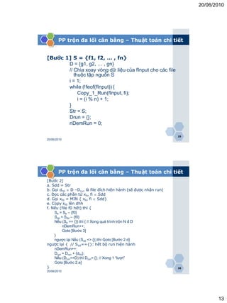 20/06/2010




       PP trộn đa lối cân bằng – Thuật toán chi tiết


[Bước 1] S = {f1, f2, … , fn}
       D = {g1, g2, … , gn}
       // Chia xoay vòng dữ liệu của fInput cho các file
          thuộc tập nguồn S
       i = 1;
       while (!feof(fInput)) {
            Copy_1_Run(fInput, fi);
            i = (i % n) + 1;
       }
       Str = S;
       Drun = {};
       nDemRun = 0;

                                                                 25
20/06/2010




       PP trộn đa lối cân bằng – Thuật toán chi tiết
[Bước 2]
a. Sdd = Str
b. Gọi dhh  D –Drun là file đích hiện hành (sẽ được nhận run)
c. Đọc các phần tử xfi, fi  Sdd
d. Gọi xf0 = MIN { xfi, fi  Sdd}
e. Copy xf0 lên dhh
f. Nếu (file f0 hết) thì {
    Str = Str – {f0}
    Sdd = Sdd – {f0}
    Nếu (Str == {}) thì { // Xong quá trình trộn N đ D
         nDemRun++;
         Goto [Bước 3]
    }
    ngược lại Nếu (Sdd <> {}) thì Goto [Bước 2.d]
ngược lại { // Sdd=={}: hết bộ run hiện hành
    nDemRun++;
    Drun = Drun + {dhh};
    Nếu (Drun==D) thì Drun= {}; // Xong 1 “lượt”
    Goto [Bước 2.a]
}                                                                26
20/06/2010




                                                                             13
 