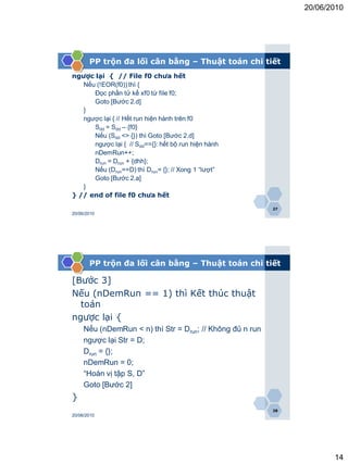 20/06/2010




       PP trộn đa lối cân bằng – Thuật toán chi tiết
ngược lại { // File f0 chưa hết
   Nếu (!EOR(f0)) thì {
      Đọc phần tử kế xf0 từ file f0;
      Goto [Bước 2.d]
   }
   ngược lại { // Hết run hiện hành trên f0
      Sdd = Sdd – {f0}
      Nếu (Sdd <> {}) thì Goto [Bước 2.d]
      ngược lại { // Sdd=={}: hết bộ run hiện hành
      nDemRun++;
      Drun = Drun + {dhh};
      Nếu (Drun==D) thì Drun= {}; // Xong 1 “lượt”
      Goto [Bước 2.a]
   }
} // end of file f0 chưa hết
                                                           27
20/06/2010




       PP trộn đa lối cân bằng – Thuật toán chi tiết

[Bước 3]
Nếu (nDemRun == 1) thì Kết thúc thuật
  toán
ngược lại {
     Nếu (nDemRun < n) thì Str = Drun; // Không đủ n run
     ngược lại Str = D;
     Drun = {};
     nDemRun = 0;
     “Hoán vị tập S, D”
     Goto [Bước 2]
}
                                                           28
20/06/2010




                                                                       14
 