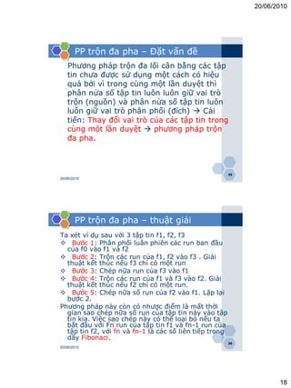 20/06/2010




       PP trộn đa pha – Đặt vấn đề
   Phương pháp trộn đa lối cân bằng các tập
   tin chưa được sử dụng một cách có hiệu
   quả bởi vì trong cùng một lần duyệt thì
   phân nửa số tập tin luôn luôn giữ vai trò
   trộn (nguồn) và phân nửa số tập tin luôn
   luôn giữ vai trò phân phối (đích)  Cải
   tiến: Thay đổi vai trò của các tập tin trong
   cùng một lần duyệt  phương pháp trộn
   đa pha.



                                                         35
20/06/2010




       PP trộn đa pha – thuật giải
Ta xét ví dụ sau với 3 tập tin f1, f2, f3
 Bước 1: Phân phối luân phiên các run ban đầu
  của f0 vào f1 và f2
 Bước 2: Trộn các run của f1, f2 vào f3 . Giải
  thuật kết thúc nếu f3 chỉ có một run
 Bước 3: Chép nữa run của f3 vào f1
 Bước 4: Trộn các run của f1 và f3 vào f2. Giải
  thuật kết thúc nếu f2 chỉ có một run.
 Bước 5: Chép nữa số run của f2 vào f1. Lặp lại
  bước 2.
Phương pháp này còn có nhược điểm là mất thời
  gian sao chép nữa số run của tập tin này vào tập
  tin kia. Việc sao chép này có thể loại bỏ nếu ta
  bắt đầu với Fn run của tập tin f1 và fn-1 run của
  tập tin f2, với fn và fn-1 là các số liên tiếp trong
  dãy Fibonaci.
                                                         36
20/06/2010




                                                                     18
 