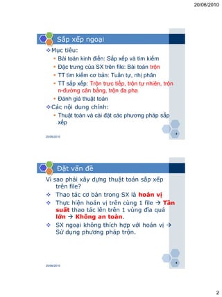 20/06/2010




       Sắp xếp ngoại
Mục tiêu:
  Bài toán kinh điển: Sắp xếp và tìm kiếm
  Đặc trưng của SX trên file: Bài toán trộn
  TT tìm kiếm cơ bản: Tuần tự, nhị phân
  TT sắp xếp: Trộn trực tiếp, trộn tự nhiên, trộn
   n-đường cân bằng, trộn đa pha
  Đánh giá thuật toán
Các nội dung chính:
  Thuật toán và cài đặt các phương pháp sắp
   xếp
                                                     3
20/06/2010




       Đặt vấn đề
Vì sao phải xây dựng thuật toán sắp xếp
    trên file?
 Thao tác cơ bản trong SX là hoán vị
 Thực hiện hoán vị trên cùng 1 file  Tần
    suất thao tác lên trên 1 vùng đĩa quá
    lớn  Không an toàn.
 SX ngoại không thích hợp với hoán vị 
    Sử dụng phương pháp trộn.




                                                     4
20/06/2010




                                                                 2
 