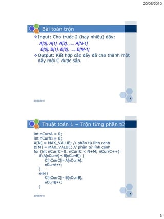 20/06/2010




       Bài toán trộn
Input: Cho trước 2 (hay nhiều) dãy:
  A[0], A[1], A[2], …, A[N-1]
  B[0], B[1], B[2], …, B[M-1]
Output: Kết hợp các dãy đã cho thành một
 dãy mới C được sắp.




                                             5
20/06/2010




       Thuật toán 1 – Trộn từng phần tử
int nCurrA = 0;
int nCurrB = 0;
A[N] = MAX_VALUE; // phần tử lính canh
B[M] = MAX_VALUE; // phần tử lính canh
for (int nCurrC=0; nCurrC < N+M; nCurrC++)
    if (A[nCurrA] < B[nCurrB]) {
         C[nCurrC] = A[nCurrA];
         nCurrA++;
    }
    else {
         C[nCurrC] = B[nCurrB];
         nCurrB++;
    }
                                             6
20/06/2010




                                                         3
 