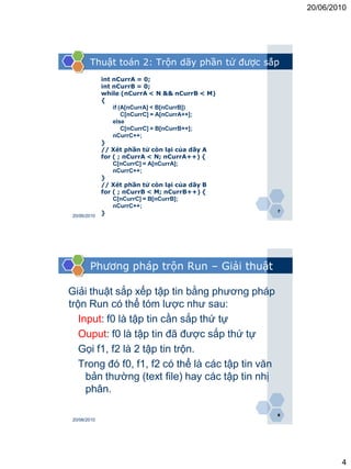 20/06/2010




        Thuật toán 2: Trộn dãy phần tử được sắp
              int nCurrA = 0;
              int nCurrB = 0;
              while (nCurrA < N && nCurrB < M)
              {
                  if (A[nCurrA] < B[nCurrB])
                      C[nCurrC] = A[nCurrA++];
                  else
                      C[nCurrC] = B[nCurrB++];
                  nCurrC++;
              }
              // Xét phần tử còn lại của dãy A
              for ( ; nCurrA < N; nCurrA++) {
                  C[nCurrC] = A[nCurrA];
                  nCurrC++;
              }
              // Xét phần tử còn lại của dãy B
              for ( ; nCurrB < M; nCurrB++) {
                  C[nCurrC] = B[nCurrB];
                  nCurrC++;
                                                   7
 20/06/2010
              }




        Phương pháp trộn Run – Giải thuật

Giải thuật sắp xếp tập tin bằng phương pháp
trộn Run có thể tóm lược như sau:
   Input: f0 là tập tin cần sắp thứ tự
   Ouput: f0 là tập tin đã được sắp thứ tự
   Gọi f1, f2 là 2 tập tin trộn.
   Trong đó f0, f1, f2 có thể là các tập tin văn
     bản thường (text file) hay các tập tin nhị
     phân.

                                                   8
 20/06/2010




                                                               4
 