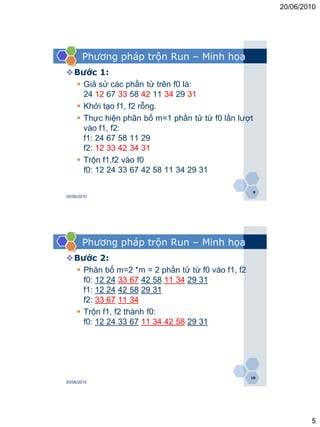 20/06/2010




       Phương pháp trộn Run – Minh họa
Bước 1:
  Giả sử các phần tử trên f0 là:
   24 12 67 33 58 42 11 34 29 31
  Khởi tạo f1, f2 rỗng.
  Thực hiện phân bố m=1 phần tử từ f0 lần lượt
   vào f1, f2:
   f1: 24 67 58 11 29
   f2: 12 33 42 34 31
  Trộn f1,f2 vào f0
   f0: 12 24 33 67 42 58 11 34 29 31

                                                  9
20/06/2010




       Phương pháp trộn Run – Minh họa
Bước 2:
  Phân bố m=2 *m = 2 phần tử từ f0 vào f1, f2
   f0: 12 24 33 67 42 58 11 34 29 31
   f1: 12 24 42 58 29 31
   f2: 33 67 11 34
  Trộn f1, f2 thành f0:
   f0: 12 24 33 67 11 34 42 58 29 31




                                                 10
20/06/2010




                                                              5
 