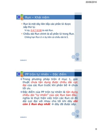 20/06/2010




       Run – Khái niệm

  Run là một dãy liên tiếp các phần tử được
   sắp thứ tự.
      Ví dụ: 2 4 7 12 55 là một Run.
  Chiều dài Run chính là số phần tử trong Run.
      Chẳng hạn Run ở ví dụ trên có chiều dài là 5.




                                                      15
20/06/2010




       PP trộn tự nhiên – Đặc điểm
Trong phương pháp trộn ở mục 1, giải
 thuật chưa tận dụng được chiều dài cực
 đại của các Run trước khi phân bố  chưa
 tối ưu.
Đặc điểm của PP trộn tự nhiên là tận dụng
 chiều dài “tự nhiên” của các Run ban đầu;
 nghĩa là thực hiện việc trộn các Run có độ
 dài cực đại với nhau cho tới khi dãy chỉ
 còn 1 Run duy nhất  dãy đã được sắp.



                                                      16
20/06/2010




                                                                   8
 
