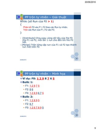 20/06/2010




       PP trộn tự nhiên – Giải thuật
While (số Run của F0 > 1)
{
     Phân bố F0 vào F1, F2 theo các Run tự nhiên.
     Trộn các Run của F1, F2 vào F0.
}

- [Distribute] Chia xoay vòng dữ liệu của file F0
   cho F1 và F2, mỗi lần 1 run cho đến khi file F0
   hết.
- [Merge] Trộn từng cặp run của F1 và F2 tạo thành
   run mới trên F0




                                                    17
20/06/2010




       PP trộn tự nhiên – Minh họa
Ví dụ: F0: 1 2 9 8 7 6 5
Bước 1:
  F1: 1 2 9 7 5
  F2: 8 6
  F0: 1 2 8 9 6 7 5
Bước 2:
  F1: 1 2 8 9 5
  F2: 6 7
  F0: 1 2 6 7 8 9 5

                                                    18
20/06/2010




                                                                 9
 