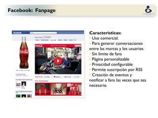 Facebook: Fanpage



                    Características:
                    • Uso comercial.
                    • Para generar conversaciones
                    entre las marcas y los usuarios
                    • Sin límite de fans
                    • Página personalizable
                    • Privacidad configurable
                    • Permite suscripción por RSS
                    • Creación de eventos y
                    notificar a fans las veces que sea
                    necesario.
 