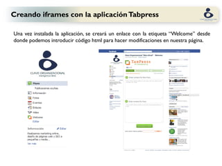 Creando iframes con la aplicación Tabpress

Una vez instalada la aplicación, se creará un enlace con la etiqueta “Welcome” desde
donde podemos introducir código html para hacer modificaciones en nuestra página.
 