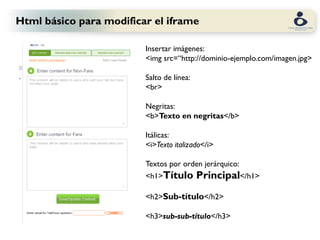 Html básico para modificar el iframe

                         Insertar imágenes:
                         <img src=“http://dominio-ejemplo.com/imagen.jpg>

                         Salto de línea:
                         <br>

                         Negritas:
                         <b>Texto en negritas</b>

                         Itálicas:
                         <i>Texto italizado</i>

                         Textos por orden jerárquico:
                         <h1>Título        Principal</h1>
                         <h2>Sub-título</h2>

                         <h3>sub-sub-título</h3>
 