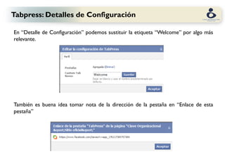 Tabpress: Detalles de Configuración

En “Detalle de Configuración” podemos sustituir la etiqueta “Welcome” por algo más
relevante.




También es buena idea tomar nota de la dirección de la pestaña en “Enlace de esta
pestaña”
 