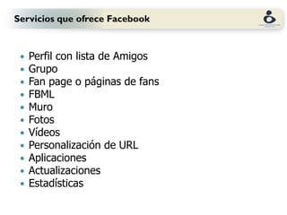 Servicios que ofrece Facebook


    Perfil con lista de Amigos
    Grupo
    Fan page o páginas de fans
    FBML
    Muro
    Fotos
    Vídeos
    Personalización de URL
    Aplicaciones
    Actualizaciones
    Estadísticas
 