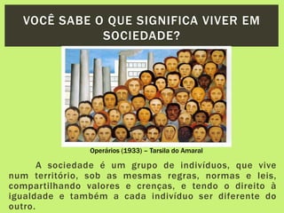 A sociedade é um grupo de indivíduos, que vive
num território, sob as mesmas regras, normas e leis,
compartilhando valores e crenças, e tendo o direito à
igualdade e também a cada indivíduo ser diferente do
outro.
VOCÊ SABE O QUE SIGNIFICA VIVER EM
SOCIEDADE?
Operários (1933) – Tarsila do Amaral
 