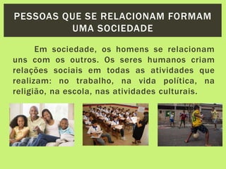 Em sociedade, os homens se relacionam
uns com os outros. Os seres humanos criam
relações sociais em todas as atividades que
realizam: no trabalho, na vida política, na
religião, na escola, nas atividades culturais.
PESSOAS QUE SE RELACIONAM FORMAM
UMA SOCIEDADE
 