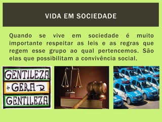 Quando se vive em sociedade é muito
importante respeitar as leis e as regras que
regem esse grupo ao qual pertencemos. São
elas que possibilitam a convivência social.
VIDA EM SOCIEDADE
 