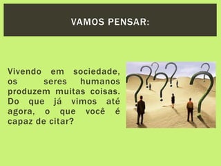 Vivendo em sociedade,
os seres humanos
produzem muitas coisas.
Do que já vimos até
agora, o que você é
capaz de citar?
VAMOS PENSAR:
 