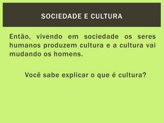 Então, vivendo em sociedade os seres
humanos produzem cultura e a cultura vai
mudando os homens.
Você sabe explicar o que é cultura?
SOCIEDADE E CULTURA
 
