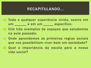 a) Toda e qualquer experiência vivida, ocorre em
um ______ e em um _____ específico.
b) Cite três exemplos de espaços que estudamos
na aula passada:
c) Onde aprendemos as primeiras regras sociais
que nos possibilitam viver bem em sociedade?
d) Qual a importância da escola para a nossa
vida social?
RECAPITULANDO...
 
