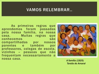 As primeiras regras que
aprendemos foram passadas
pela nossa família, na nossa
casa. Muitas regras que
conhecemos são
compartilhadas por nossos
parentes e também por
professores, colegas de escola,
vizinhos – pessoas que não
frequentam necessariamente a
nossa casa.
VAMOS RELEMBRAR..
A família (1925)
Tarsila do Amaral
 