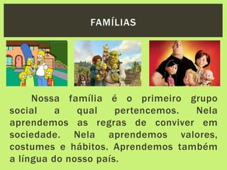 Nossa família é o primeiro grupo
social a qual pertencemos. Nela
aprendemos as regras de conviver em
sociedade. Nela aprendemos valores,
costumes e hábitos. Aprendemos também
a língua do nosso país.
FAMÍLIAS
 