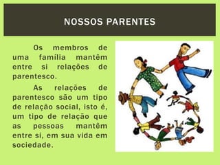 Os membros de
uma família mantêm
entre si relações de
parentesco.
As relações de
parentesco são um tipo
de relação social, isto é,
um tipo de relação que
as pessoas mantêm
entre si, em sua vida em
sociedade.
NOSSOS PARENTES
 