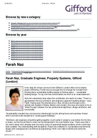 18/09/2011                                             Farah Naz - Gifford




 Browse by news category
        Expert Opinion [gif ford.uk.com/research-and-opinion/expert-opinion/] (4)
        Process and Innovation [giff ord.uk.com/research-and-opinion/process-and-innovation/] (20)
        Publications [giff ord.uk.com/research-and-opinion/publications/] (28)
        Research and Development [giff ord.uk.com/research-and-opinion/research-and-development/] (8)

 Browse by year
        2011 [gif ford.uk.com/research-and-opinion/2011/]
        2010 [gif ford.uk.com/research-and-opinion/2010/]
        2009 [gif ford.uk.com/research-and-opinion/2009/]
        2008 [gif ford.uk.com/research-and-opinion/2008/]
        2007 [gif ford.uk.com/research-and-opinion/2007/]
        2006 [gif ford.uk.com/research-and-opinion/2006/]
        2005 [gif ford.uk.com/research-and-opinion/2005/]
        2004 [gif ford.uk.com/research-and-opinion/2004/]
        2002 [gif ford.uk.com/research-and-opinion/2002/]


 Farah Naz
 Home » Research & Opinion [gifford.uk.com/research-and-opinion/] » Graduate Profiles [gif ford.uk.com/research-and-
 opinion/graduate-profiles/] » Farah Naz


 Farah Naz, Graduate Engineer, Property Systems, Gifford
 (London)
                              In her daily 26 minute commute from Gifford’s London office to the relative
                              peace of Bromley, Farah has just enough time to change her mindset from
                              thinking about sustainable building design to thinking about…..sustainable
                              building design. To say she lives and breathes her work is an understatement.

                              And she’s absolutely clear about the contribution she wants to make. “There’s a
                              gap between the way architects and engineers approach building design,” says
                              Farah. Having seen this phenomena in Asia, America and Europe (she’s
                              worked and studied in Dhaka, Boston and London) she says she wants to try to
                              “blend the gap” between the two professional objectives; design aesthetics and
                              functionality.

 “Sustainability shouldn’t be a buzzword or afterthought, but the driving force and seamless thread
 which connects both disciplines in creating great buildings.”

 “Architects and engineers should be getting together much earlier in projects, ever before the first line
 is drawn, so that the architect’s vision can be interpreted in the most holistic way.” Farah says that in
 her short career she’s already seen too many cases of sequential design iterations which could have
 been avoided. “By understanding both disciplines (Farah has a Masters in sustainable environmental
 design with a background in architectural engineering) I think I can help to identify and clarify the
 issues.”
gifford.uk.com/…/farah-naz/                                                                                            1/2
 