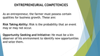 As an entrepreneur, the farmer must possess certain
qualities for business growth. These are:
Risk Taking Ability: Risk is the probability that an event
may or may not occur.
Opportunity Seeking and Initiative: He must be a kin
observer of his environment to identify new opportunities
and seize them.
ENTREPRENEURIAL COMPETENCIES
 
