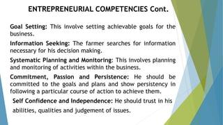 Goal Setting: This involve setting achievable goals for the
business.
Information Seeking: The farmer searches for information
necessary for his decision making.
Systematic Planning and Monitoring: This involves planning
and monitoring of activities within the business.
Commitment, Passion and Persistence: He should be
committed to the goals and plans and show persistency in
following a particular course of action to achieve them.
Self Confidence and Independence: He should trust in his
abilities, qualities and judgement of issues.
ENTREPRENEURIAL COMPETENCIES Cont.
 