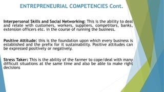 ENTREPRENEURIAL COMPETENCIES Cont.
Interpersonal Skills and Social Networking: This is the ability to deal
and relate with customers, workers, suppliers, competitors, banks,
extension officers etc. in the course of running the business.
Positive Attitude: this is the foundation upon which every business is
established and the prefix for it sustainability. Positive attitudes can
be expressed positively or negatively.
Stress Taker: This is the ability of the farmer to cope/deal with many
difficult situations at the same time and also be able to make right
decisions
 