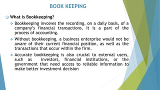 BOOK KEEPING
❑ What is Bookkeeping?
❖ Bookkeeping involves the recording, on a daily basis, of a
company’s financial transactions. It is a part of the
process of accounting.
❖ Without bookkeeping, a business enterprise would not be
aware of their current financial position, as well as the
transactions that occur within the firm.
❖ Accurate bookkeeping is also crucial to external users,
such as investors, financial institutions, or the
government that need access to reliable information to
make better investment decision
 