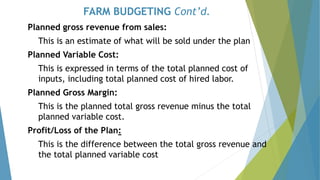 FARM BUDGETING Cont’d.
Planned gross revenue from sales:
This is an estimate of what will be sold under the plan
Planned Variable Cost:
This is expressed in terms of the total planned cost of
inputs, including total planned cost of hired labor.
Planned Gross Margin:
This is the planned total gross revenue minus the total
planned variable cost.
Profit/Loss of the Plan:
This is the difference between the total gross revenue and
the total planned variable cost
 
