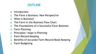 OUTLINE
❑ Introduction
❑ The Farm a Business: New Perspective
❑ What is Business?
❑ The Farm in the Business Flow Chart
❑ The Foundations of a Successful Farm Business
❑ Farm Planning
❑ Principles/ steps in Planning
❑ Farm Record Keeping
❑ Benefits of Accurate Farm Record/Book Keeping
❑ Farm Budgeting
 