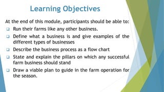Learning Objectives
At the end of this module, participants should be able to:
❑ Run their farms like any other business.
❑ Define what a business is and give examples of the
different types of businesses
❑ Describe the business process as a flow chart
❑ State and explain the pillars on which any successful
farm business should stand
❑ Draw a viable plan to guide in the farm operation for
the season.
 