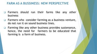 FARM AS A BUSSINESS: NEW PERSPECTIVE
❑ Farmers should run their farms like any other
business
❑ Farmers who consider farming as a business venture,
do not run it on sound business lines.
❑ Farming like any other business provides sustenance,
hence, the need for farmers to be educated that
farming is a form of business.
 