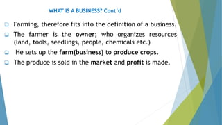 ❑ Farming, therefore fits into the definition of a business.
❑ The farmer is the owner; who organizes resources
(land, tools, seedlings, people, chemicals etc.)
❑ He sets up the farm(business) to produce crops.
❑ The produce is sold in the market and profit is made.
WHAT IS A BUSINESS? Cont’d
 