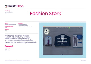 prestashop.comWeCommerce is better eCommerce. The world’s #1 free eCommerce platform.
Case Study
FashionStork.com
Fashion Stork
PrestaShop has given me the
opportunity to not only launch
my ecommerce business, but also
customize the store to my exact needs.
EmmanuelEmmanuel Ley
Owner,
Fashion Stork
Modules
— Google Analytics
— HomePage Slider
— Additional fields Product Details
Sector
Apparel and Accessories
PrestaShop Since
2013
Country
USA
 