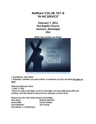 Matthew 9:35-38; 10:1-8
“IN HIS SERVICE”
February 7, 2016
First Baptist Church
Jackson, Mississippi
USA
What’s the number one thing?
http://kwhite75.com/websites/fbcodenville/wp-content/uploads/2013/08/glory.jpg
1 Corinthians 10:31 NKJV
31 Therefore, whether you eat or drink, or whatever you do, do all to the glory of
God.
February Memory Verse
1 John 1:7 ESV
7 But if we walk in the light, as he is in the light, we have fellowship with one
another, and the blood of Jesus his Son cleanses us from all sin.
Please Pray For: The Pastor Search Committee
Ross Aven Rodney DePriest
Laurel Ditto Susan Lindsay
Chris Maddux Joe Young
Paul Moak, Jr. (Chairman)
 