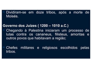  Dividiram-se   em doze tribos, após a morte de
  Moisés.

Governo dos Juízes ( 1200 – 1010 a.C.)
 Chegando à Palestina iniciaram um processo de
  lutas contra os cananeus, filisteus, amoritas e
  outros povos que habitavam a região;

 Chefes    militares e religiosos escolhidos pelas
  tribos.
 