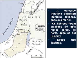         A     opressão
    tributária acarretou
    inúmeras revoltas,
    após sua morte;
     Os hebreus foram
    divididos em dois
    reinos: Israel, ao
    norte, Judá ao sul
    (Cisma);
         Época      dos
    profetas.
 
