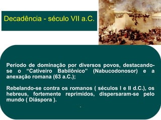 Decadência - século VII a.C.




Período de dominação por diversos povos, destacando-
se o “Cativeiro Babilônico” (Nabucodonosor) e a
anexação romana (63 a.C.);

Rebelando-se contra os romanos ( séculos I e II d.C.), os
hebreus, fortemente reprimidos, dispersaram-se pelo
mundo ( Diáspora ).
                          .
 