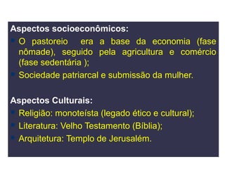 Aspectos socioeconômicos:
 O pastoreio     era a base da economia (fase
  nômade), seguido pela agricultura e comércio
  (fase sedentária );
 Sociedade patriarcal e submissão da mulher.



Aspectos Culturais:
 Religião: monoteísta (legado ético e cultural);
 Literatura: Velho Testamento (Bíblia);
 Arquitetura: Templo de Jerusalém.
 