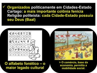  Organizados politicamente em Cidades-Estado
  Cartago: a mais importante colônia fenícia
  Religião politeísta: cada Cidade-Estado possuía
  seu Deus (Baal)




                              > O comércio, base da
 O alfabeto fonético – o       economia, permitia a
 maior legado cultural          mobilidade social.
 