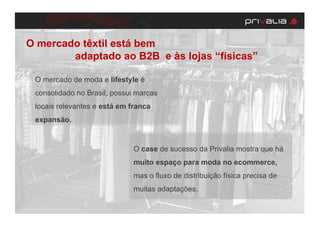 O mercado têxtil está bem
        adaptado ao B2B e às lojas “físicas”

 O mercado de moda e lifestyle é
 consolidado no Brasil, possui marcas
 locais relevantes e está em franca
 expansão.


                              O case de sucesso da Privalia mostra que há
                              muito espaço para moda no ecommerce,
                              mas o fluxo de distribuição física precisa de
                              muitas adaptações.
 