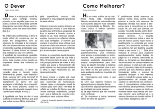 Tel: (14) 99905-5911 - cevp.bauru@gmail.com
google images
O Dever
Lázaro. (Paris, 1863.)
O dever é a obrigação moral da
criatura para consigo mesma,
primeiro, e, em seguida, para com os
outros. O dever é a lei da vida. Com ele
deparamos nas mais ínﬁmas particu-
laridades, como nos atos mais eleva-
dos. (...)
Na ordem dos sentimentos, o dever é
muito difícil de cumprir-se, por se
achar em antagonismo com as
atrações do interesse e do coração.
Não têm testemunhas as suas vitórias
e não estão sujeitas à repressão suas
derrotas. O dever íntimo do homem
ﬁca entregue ao seu livre-arbítrio.
O aguilhão da consciência, guardião
da probidade interior, o adverte e sus-
tenta; mas, muitas vezes, mostra-se
impotente diante dos soﬁsmas da
paixão.
Fielmente observado, o dever do
coração eleva o homem; como
determiná-lo, porém, com exatidão?
Onde começa ele? onde termina? O
dever principia, para cada um de vós,
exatamente no ponto em que
ameaçais a felicidade ou a tranquili-
dade do vosso próximo; acaba no
limite que não desejais ninguém trans
-ponha com relação a vós.(...)
A igualdade em face da dor é uma
sublime providência de Deus, que quer
que todos os seus ﬁlhos, instruídos
pela experiência comum, não
pratiquem o mal, alegando ignorância
de seus efeitos.
O dever é o resumo prático de todas as
especulações morais; é uma bravura
da alma que enfrenta as angústias da
luta; é austero e brando; pronto a
dobrar-se às mais diversas compli-
cações, conserva-se inflexível diante
das suas tentações. O homem que
cumpre o seu dever ama a Deus mais
do que as criaturas e ama as criaturas
mais do que a si mesmo. É a um tempo
juiz e escravo em causa própria.
O dever é o mais belo laurel da razão;
descende desta como de sua mãe o
ﬁlho. O homem tem de amar o dever,
não porque preserve de males a vida,
males aos quais a Humanidade não
pode subtrair-se, mas porque confere
à alma o vigor necessário ao seu
desenvolvimento.
O dever cresce e irradia sob mais
elevada forma, em cada um dos está-
gios superiores da Humanidade.
Jamais cessa a obrigação moral da
criatura para com Deus. Tem esta de
refletir as virtudes do Eterno, que não
aceita esboços imperfeitos, porque
quer que a beleza da sua obra res-
plandeça a seus próprios olhos.
- Trecho do "Evangelho Segundo o Espiritismo, O" -
Allan Kardec
Como Melhorar?
Orson Peter Carrara
Há um meio prático de se me-
lhorar nesta vida, moralmente
falando, resistindo às más tendências
e procurando adquirir mais virtudes?
Uma recomendação do ﬁlósofo Só-
crates indica o melhor caminho:
Conhece-te a ti mesmo!
Isso signiﬁca uma viagem interior de
questionamentos, uma entrevista
onde somos o entrevistado e o entre-
vistador. Sim, questionarmos a nós
mesmos, avaliando diariamente o
próprio comportamento para ave-
riguar se alguém tem algo a reclamar
de nós ou se cumprimos com o pró-
prio dever no dia que passou. Esta
auto-avaliação pode ser resumida em
cinco itens:
a) Interrogarmo-nos sobre o que
temos feito;
b) Com que objetivo ﬁzemos ou
agimos dessa ou daquela forma;
c) Se ﬁzemos algo que censuraríamos
se praticado por outra pessoa;
d) Se algo ﬁzemos que não ousaría-
mos confessar;
e) Se ocorresse a morte, teríamos
temor do olhar de alguém?
E poderíamos ainda examinar se
agimos contra Deus, contra nosso
próximo e contra nós mesmos. As
respostas obtidas nos darão o des-
canso para a consciência ou a indi-
cação de um mal que precisa ser
curado. Havendo dúvida sobre deter-
minado comportamento, há ainda um
passo decisivo: “(...) Quando
estiverdes indecisos sobre o valor de
uma de vossas ações, inquiri como a
qualiﬁcaríeis, se praticada por outra
pessoa. Se a censurais noutrem, não
na podereis ter por legítima quando
fordes o seu autor (...) “. Esta dica,
inclusive é precisa para possíveis
questionamentos sobre ilusões do
julgar-se a si mesmo, atenuando as
faltas ou tornando-as desculpáveis.
Se censuramos no comportamento de
outra pessoa, é sinal que não aceita-
mos. E, portanto, trata-se de compor-
tamento que não devemos adotar. A
formulação nítida e precisa de
questões dirigidas a nós mesmos
sobre o móvel de nossas ações ou o
questionamento de nossas moti-
vações é o caminho de nos conhecer-
mos. E, convenhamos, conhecendo a
nós mesmos, alcançaremos a reforma
moral. Imagine-se agora se cada ser
humano travar essa intensa luta con-
sigo mesmo para melhorar-se a si
mesmo, teremos um mundo melhor. É
o que todos desejamos, não é?
 