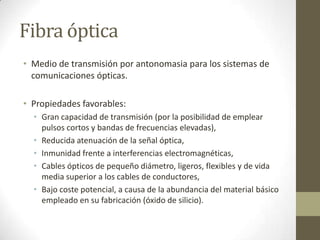 Fibra óptica
• Medio de transmisión por antonomasia para los sistemas de
comunicaciones ópticas.
• Propiedades favorables:
• Gran capacidad de transmisión (por la posibilidad de emplear
pulsos cortos y bandas de frecuencias elevadas),
• Reducida atenuación de la señal óptica,
• Inmunidad frente a interferencias electromagnéticas,
• Cables ópticos de pequeño diámetro, ligeros, flexibles y de vida
media superior a los cables de conductores,
• Bajo coste potencial, a causa de la abundancia del material básico
empleado en su fabricación (óxido de silicio).
 
