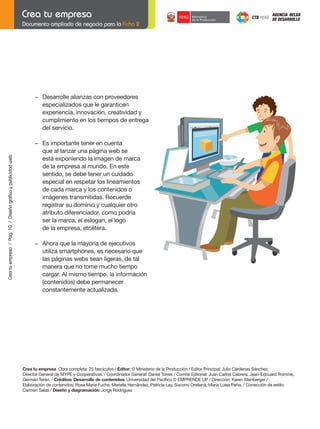 Documento ampliado de negocio para la Ficha 2

−	 Desarrolle	alianzas	con	proveedores			
especializados que le garanticen
experiencia, innovación, creatividad y
cumplimiento en los tiempos de entrega
del servicio.

	
Crea tu empresa / Pág. 10 / Diseño gráfico y publicidad web

	

−	 Es	importante	tener	en	cuenta
que al lanzar una página web se
está exponiendo la imagen de marca
de la empresa al mundo. En este
sentido, se debe tener un cuidado
especial en respetar los lineamientos
de cada marca y los contenidos o
	 imágenes	transmitidas.	Recuerde
registrar su dominio y cualquier otro
atributo diferenciador, como podría
ser la marca, el eslogan, el logo
de la empresa, etcétera.

	

	

−	 Ahora	que	la	mayoría	de	ejecutivos
utiliza smartphones, es necesario que
las páginas webs sean ligeras, de tal
manera que no tome mucho tiempo
cargar. Al mismo tiempo, la información
(contenidos) debe permanecer
constantemente actualizada.

Crea tu empresa Obra completa: 25 fascículos / Editor: © Ministerio de la Producción / Editor Principal: Julio Cárdenas Sánchez,
Director General de MYPE y Cooperativas. / Coordinador General: Daniel Torres / Comité Editorial: Juan Carlos Cabrera, Jean-Edouard Tromme,
Germán Terán. / Créditos: Desarrollo de contenidos:	Universidad	del	Pacífico	©	EMPRENDE	UP	/	Dirección:	Karen	Weinberger	/
Elaboración	de	contenidos:	Rosa	María	Fuchs,	Mariella	Hernández,	Patricia	Lay,	Socorro	Orellana,	María	Luisa	Peña.	/	Corrección	de	estilo:	
Carmen Salas / Diseño y diagramación:	Jorge	Rodríguez	

 