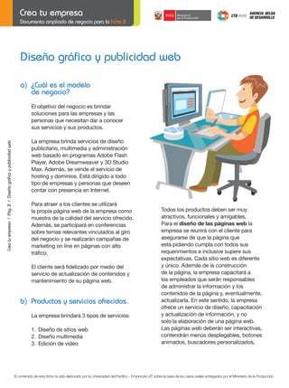 Documento ampliado de negocio para la Ficha 2

Diseño gráfico y publicidad web
a) ¿Cuál es el modelo
de negocio?

Crea tu empresa / Pág. 2 / Diseño gráfico y publicidad web

El objetivo del negocio es brindar
soluciones para las empresas y las
personas que necesitan dar a conocer
sus servicios y sus productos.
La empresa brinda servicios de diseño
publicitario, multimedia y administración
web basado en programas Adobe Flash
Player, Adobe Dreamweaver y 3D Studio
Max. Además, se vende el servicio de
hosting y dominios. Está dirigido a todo
tipo de empresas y personas que deseen
contar con presencia en Internet.

	
	

Para atraer a los clientes se utilizará
la propia página web de la empresa como
muestra de la calidad del servicio ofrecido.
Además, se participará en conferencias
sobre temas relevantes vinculados al giro
del negocio y se realizarán campañas de
marketing on line en páginas con alto
tráfico.
El	cliente	será	fidelizado	por	medio	del
servicio de actualización de contenidos y
mantenimiento de su página web.

b) Productos y servicios ofrecidos.
La empresa brindará 3 tipos de servicios:
1. Diseño de sitios web
2. Diseño multimedia
3. Edición de video

Todos los productos deben ser muy
atractivos, funcionales y amigables.
Para el diseño de las páginas web la
empresa se reunirá con el cliente para
asegurarse de que la página que
está pidiendo cumpla con todos sus
requerimientos e inclusive supere sus
expectativas. Cada sitio web es diferente
y único. Además de la construcción
de la página, la empresa capacitará a
los empleados que serán responsables
de administrar la información y los
contenidos de la página y, eventualmente,
actualizarla. En este sentido, la empresa
ofrece un servicio de diseño, capacitación
y actualización de información, y no
solo la elaboración de una página web.
Las páginas web deberán ser interactivas,
contendrán menús desplegables, botones
animados, buscadores personalizados,

El contenido de esta ficha ha sido elaborado por la Universidad del Pacífico - Emprende UP, sobre la base de los casos reales entregados por el Ministerio de la Producción.

 